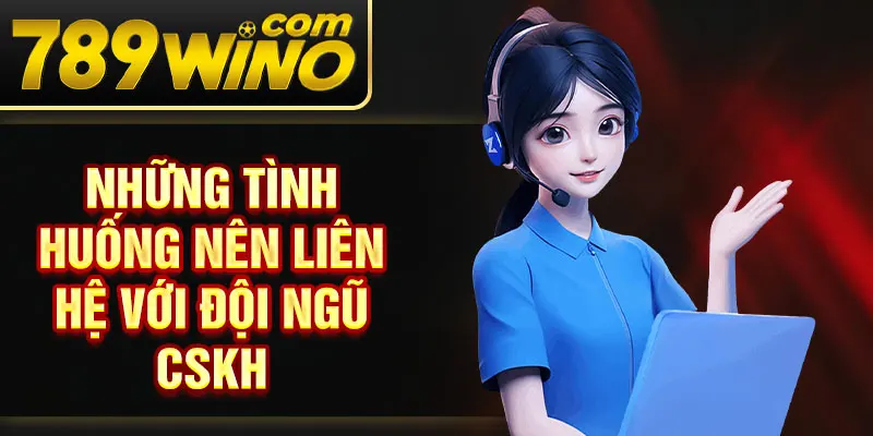 Những tình huống nên liên hệ với đội ngũ CSKH